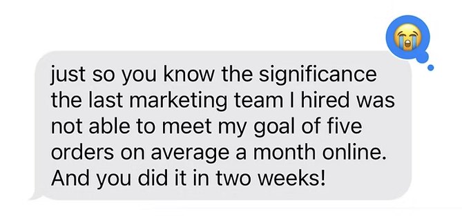 Text from a client: the last marketing team I hired couldn't meet my goal of five orders a month online, and you did it in two weeks